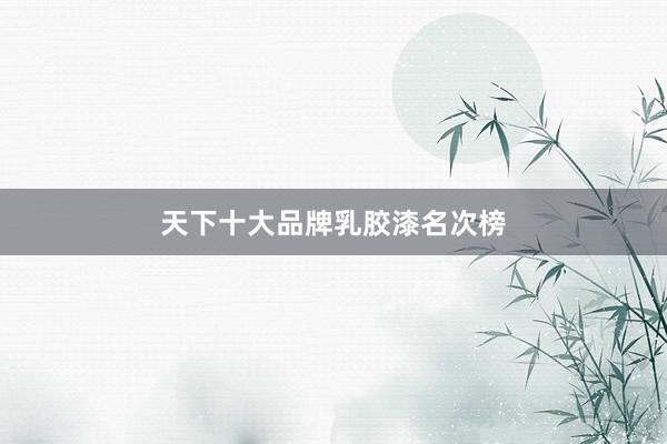 天下十大品牌乳胶漆名次榜