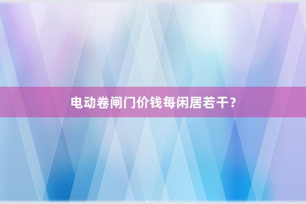电动卷闸门价钱每闲居若干？